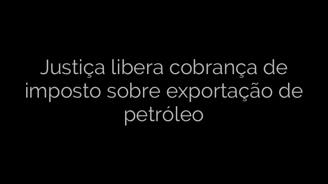 ​Justiça libera cobrança de imposto sobre exportação de petróleo 